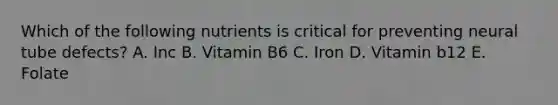 Which of the following nutrients is critical for preventing neural tube defects? A. Inc B. Vitamin B6 C. Iron D. Vitamin b12 E. Folate