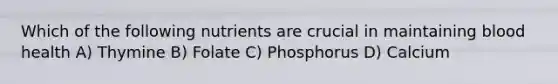 Which of the following nutrients are crucial in maintaining blood health A) Thymine B) Folate C) Phosphorus D) Calcium