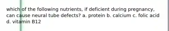 which of the following nutrients, if deficient during pregnancy, can cause neural tube defects? a. protein b. calcium c. folic acid d. vitamin B12