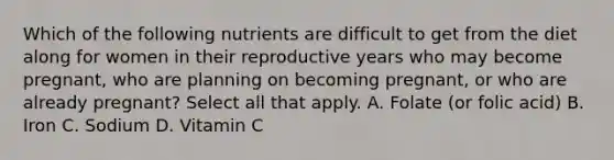 Which of the following nutrients are difficult to get from the diet along for women in their reproductive years who may become pregnant, who are planning on becoming pregnant, or who are already pregnant? Select all that apply. A. Folate (or folic acid) B. Iron C. Sodium D. Vitamin C