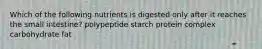 Which of the following nutrients is digested only after it reaches the small intestine? polypeptide starch protein complex carbohydrate fat