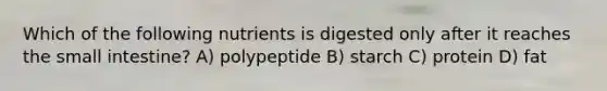 Which of the following nutrients is digested only after it reaches the small intestine? A) polypeptide B) starch C) protein D) fat