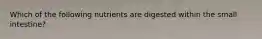 Which of the following nutrients are digested within the small intestine?