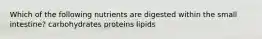 Which of the following nutrients are digested within the small intestine? carbohydrates proteins lipids