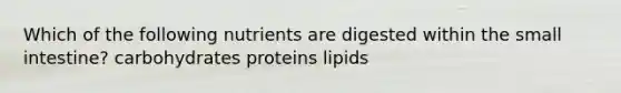 Which of the following nutrients are digested within the small intestine? carbohydrates proteins lipids