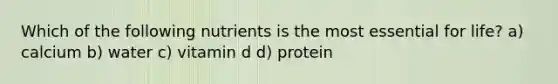 Which of the following nutrients is the most essential for life? a) calcium b) water c) vitamin d d) protein