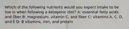 Which of the following nutrients would you expect intake to be low in when following a ketogenic diet? A: essential fatty acids and fiber B: magnesium, vitamin C, and fiber C: vitamins A, C, D, and E D: B vitamins, iron, and protein