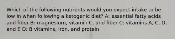 Which of the following nutrients would you expect intake to be low in when following a ketogenic diet? A: essential fatty acids and fiber B: magnesium, vitamin C, and fiber C: vitamins A, C, D, and E D: B vitamins, iron, and protein