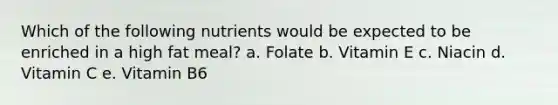 Which of the following nutrients would be expected to be enriched in a high fat meal? a. Folate b. Vitamin E c. Niacin d. Vitamin C e. Vitamin B6