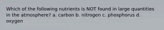 Which of the following nutrients is NOT found in large quantities in the atmosphere? a. carbon b. nitrogen c. phosphorus d. oxygen