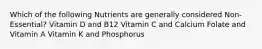 Which of the following Nutrients are generally considered Non-Essential? Vitamin D and B12 Vitamin C and Calcium Folate and Vitamin A Vitamin K and Phosphorus