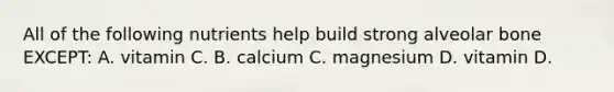All of the following nutrients help build strong alveolar bone EXCEPT: A. vitamin C. B. calcium C. magnesium D. vitamin D.