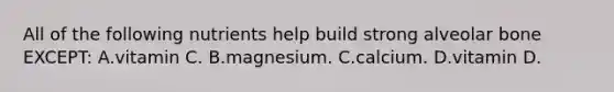 All of the following nutrients help build strong alveolar bone EXCEPT: A.vitamin C. B.magnesium. C.calcium. D.vitamin D.