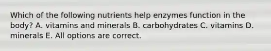 Which of the following nutrients help enzymes function in the body? A. vitamins and minerals B. carbohydrates C. vitamins D. minerals E. All options are correct.