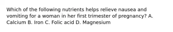 Which of the following nutrients helps relieve nausea and vomiting for a woman in her first trimester of pregnancy? A. Calcium B. Iron C. Folic acid D. Magnesium