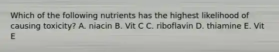 Which of the following nutrients has the highest likelihood of causing toxicity? A. niacin B. Vit C C. riboflavin D. thiamine E. Vit E