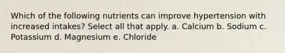 Which of the following nutrients can improve hypertension with increased intakes? Select all that apply. a. Calcium b. Sodium c. Potassium d. Magnesium e. Chloride