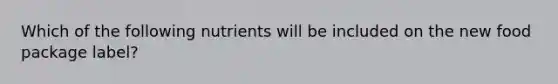 Which of the following nutrients will be included on the new food package label?