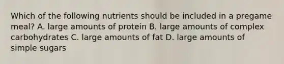 Which of the following nutrients should be included in a pregame meal? A. large amounts of protein B. large amounts of complex carbohydrates C. large amounts of fat D. large amounts of simple sugars