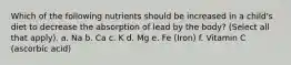 Which of the following nutrients should be increased in a child's diet to decrease the absorption of lead by the body? (Select all that apply). a. Na b. Ca c. K d. Mg e. Fe (Iron) f. Vitamin C (ascorbic acid)