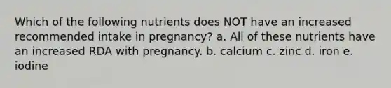 Which of the following nutrients does NOT have an increased recommended intake in pregnancy? a. All of these nutrients have an increased RDA with pregnancy. b. calcium c. zinc d. iron e. iodine