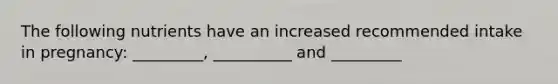 The following nutrients have an increased recommended intake in pregnancy: _________, __________ and _________