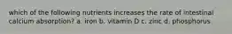 which of the following nutrients increases the rate of intestinal calcium absorption? a. iron b. vitamin D c. zinc d. phosphorus