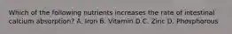 Which of the following nutrients increases the rate of intestinal calcium absorption? A. Iron B. Vitamin D C. Zinc D. Phosphorous