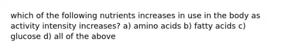 which of the following nutrients increases in use in the body as activity intensity increases? a) amino acids b) fatty acids c) glucose d) all of the above