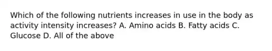 Which of the following nutrients increases in use in the body as activity intensity increases? A. Amino acids B. Fatty acids C. Glucose D. All of the above