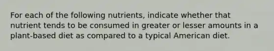 For each of the following nutrients, indicate whether that nutrient tends to be consumed in greater or lesser amounts in a plant-based diet as compared to a typical American diet.