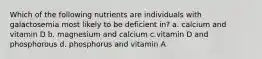 Which of the following nutrients are individuals with galactosemia most likely to be deficient in? a. calcium and vitamin D b. magnesium and calcium c.vitamin D and phosphorous d. phosphorus and vitamin A