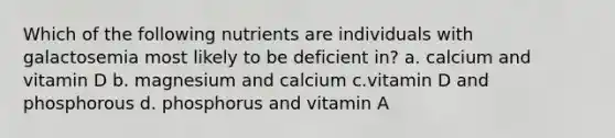 Which of the following nutrients are individuals with galactosemia most likely to be deficient in? a. calcium and vitamin D b. magnesium and calcium c.vitamin D and phosphorous d. phosphorus and vitamin A