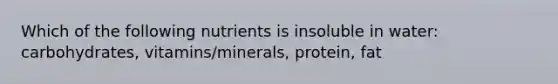 Which of the following nutrients is insoluble in water: carbohydrates, vitamins/minerals, protein, fat