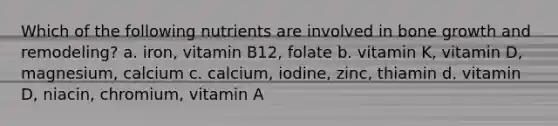 Which of the following nutrients are involved in bone growth and remodeling? a. iron, vitamin B12, folate b. vitamin K, vitamin D, magnesium, calcium c. calcium, iodine, zinc, thiamin d. vitamin D, niacin, chromium, vitamin A