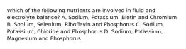 Which of the following nutrients are involved in fluid and electrolyte balance? A. Sodium, Potassium, Biotin and Chromium B. Sodium, Selenium, Riboflavin and Phosphorus C. Sodium, Potassium, Chloride and Phosphorus D. Sodium, Potassium, Magnesium and Phosphorus