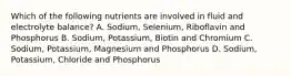 Which of the following nutrients are involved in fluid and electrolyte balance? A. Sodium, Selenium, Riboflavin and Phosphorus B. Sodium, Potassium, Biotin and Chromium C. Sodium, Potassium, Magnesium and Phosphorus D. Sodium, Potassium, Chloride and Phosphorus