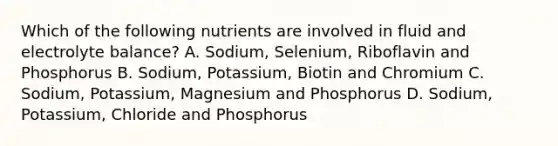 Which of the following nutrients are involved in fluid and electrolyte balance? A. Sodium, Selenium, Riboflavin and Phosphorus B. Sodium, Potassium, Biotin and Chromium C. Sodium, Potassium, Magnesium and Phosphorus D. Sodium, Potassium, Chloride and Phosphorus