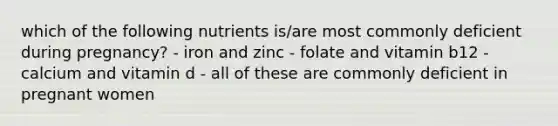 which of the following nutrients is/are most commonly deficient during pregnancy? - iron and zinc - folate and vitamin b12 - calcium and vitamin d - all of these are commonly deficient in pregnant women