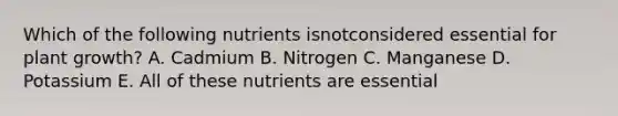 Which of the following nutrients isnotconsidered essential for plant growth? A. Cadmium B. Nitrogen C. Manganese D. Potassium E. All of these nutrients are essential