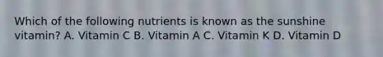 Which of the following nutrients is known as the sunshine vitamin? A. Vitamin C B. Vitamin A C. Vitamin K D. Vitamin D