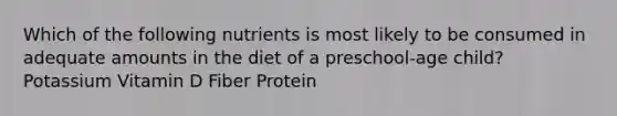 Which of the following nutrients is most likely to be consumed in adequate amounts in the diet of a preschool-age child? Potassium Vitamin D Fiber Protein