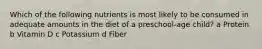 Which of the following nutrients is most likely to be consumed in adequate amounts in the diet of a preschool-age child? a Protein b Vitamin D c Potassium d Fiber