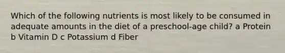 Which of the following nutrients is most likely to be consumed in adequate amounts in the diet of a preschool-age child? a Protein b Vitamin D c Potassium d Fiber