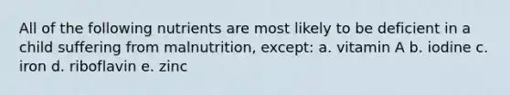 All of the following nutrients are most likely to be deficient in a child suffering from malnutrition, except: a. vitamin A b. iodine c. iron d. riboflavin e. zinc