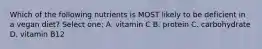 Which of the following nutrients is MOST likely to be deficient in a vegan diet? Select one: A. vitamin C B. protein C. carbohydrate D. vitamin B12