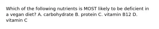 Which of the following nutrients is MOST likely to be deficient in a vegan diet? A. carbohydrate B. protein C. vitamin B12 D. vitamin C