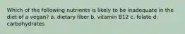 Which of the following nutrients is likely to be inadequate in the diet of a vegan? a. dietary fiber b. vitamin B12 c. folate d. carbohydrates