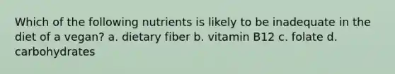 Which of the following nutrients is likely to be inadequate in the diet of a vegan? a. dietary fiber b. vitamin B12 c. folate d. carbohydrates