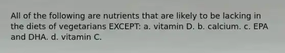 All of the following are nutrients that are likely to be lacking in the diets of vegetarians EXCEPT: a. vitamin D. b. calcium. c. EPA and DHA. d. vitamin C.